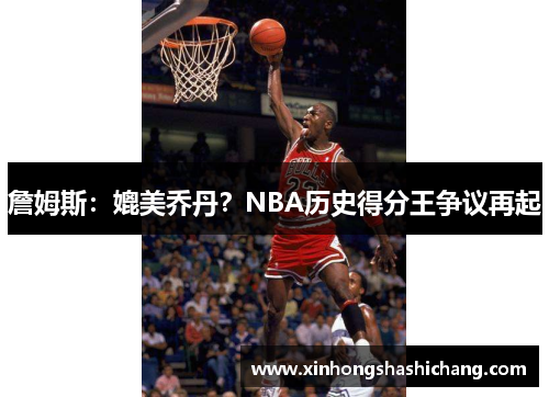 詹姆斯：媲美乔丹？NBA历史得分王争议再起